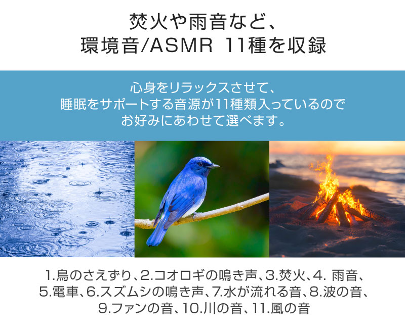 「焚火や雨音など、環境音/ASMR 11種を収録」心身をリラックスさせて、睡眠をサポートする音源が11種類入っているのでお好みにあわせて選べます。1.鳥のさえずり、2.コオロギの鳴き声、3.焚火、4. 雨音、5.電車、6.スズムシの鳴き声、7.水が流れる音、8.波の音、9.ファンの音、10.川の音、11.風の音
