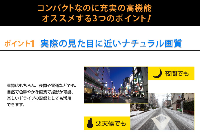 コンパクトなのに充実の高機能　オススメする3つのポイント 実際の見た目に近いナチュラル画質 実際の見た目に近いナチュラル画質昼間はもちろん、夜間や雪道などでも、自然で色鮮やかな画質で撮影が可能、楽しいドライブの記録としても活用できます。