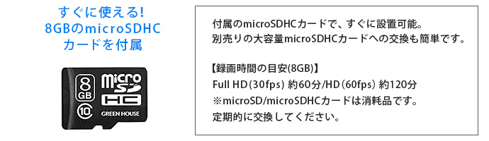 すぐに使える！8GBのmicroSDHCカードを付属 付属のmicroSDHCカードで、すぐに設置可能。別売りの大容量microSDHCカードへの交換も簡単です。【録画時間の目安(8GB)】　Full HD(30fps) 約60分/HD（60fps）約120分