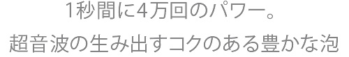 1秒間に4万回のパワー。超音波の生み出す豊かなコク泡