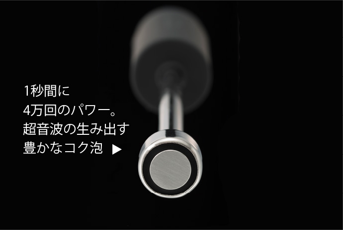 1秒間に4万回のパワー。超音波の生み出す豊かなコク泡。