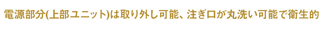 電源部分(上部ユニット)を取り外し可能、注ぎ口を丸洗いできて衛生的
