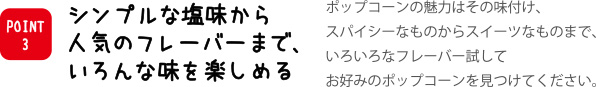 シンプルな塩味から人気のフレーバーまで、いろんな味を楽しめる