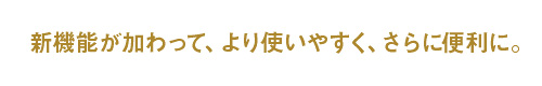 新機能が加わって、より使いやすく、さらに便利に。