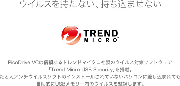 ウイルスを持たない、持ち込ませない。PicoDrive VCは信頼あるトレンドマイクロ社製のウイルス対策ソフトウェア「Trend Micro USB Security」を搭載。たとえアンチウイルスソフトのインストールされていないパソコンに差し込まれても自助的にUSBメモリー内のウイルスを監視します。