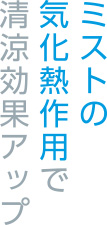 ミストの気化熱作用で清涼効果アップ