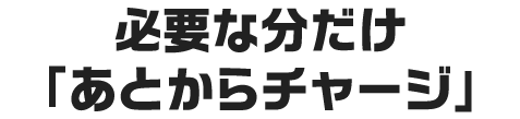必要な分だけ「あとからチャージ」