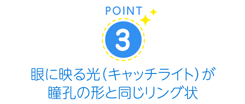 眼に映る光（キャッチライト）が瞳孔の形と同じリング状