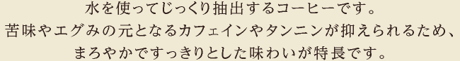 水を使ってじっくり抽出するコーヒーです。苦味やエグみの元となるカフェインやタンニンが抑えられるため、まろやかですっきりとした味わいが特長です。