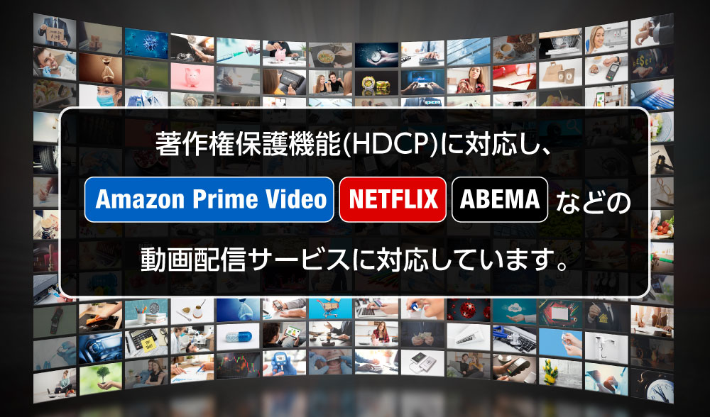 著作権保護機能(HDCP)に対応し、Amazon Prime Video、NETFLIX、ABEMAなどの動画配信サービスを楽しむことができます。