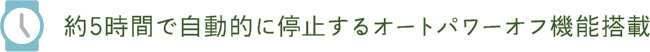 約5時間で自動的に停止するオートパワーオフ機能搭載