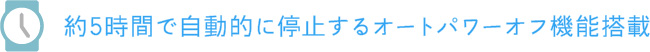 約5時間で自動的に停止するオートパワーオフ機能搭載
